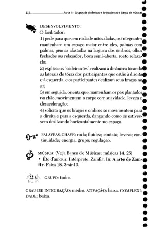 232 Parte II - Grupos de dinâmicas e brincadeiras e banco de músicas
"*
$
DESENVOLVIMENTO:
O facilitador:
1)pede para que, em roda de mãosdadas, os integrantes
mantenham um espaço maior entre eles, palmas com
palmas, pernas afastadas na largura dos ombros, olhos
fechados ou relaxados, boca semi-aberta, rosto relaxa
do;
2) explica: os "cadeirantes" realizam a dinâmica tocando1
as laterais do tórax dos participantes que estão à direita
e à esquerda, e os participantes deslizam seus braços no,
ar;
3) em seguida, orienta que mantenham os pés plantados
no chão, movimentem o corpo com suavidade, leveza e
desaceleração;
4) solicita que os braços e ombros se movimentem para
a direita e para a esquerda, dançando como se estives
sem deslizando horizontalmente no espaço.
« PALAVRAS-CHAVE: roda; fluidez; contato; leveza; con
tinuidade; energia; grupo; regulação.
MÚSICA: (Veja Banco de Músicas: músicas 14, 25)
• Ete damour. Intérprete: Zamfir. In: A arte de Zam-
flr. Faixa 18. 3minl3.
XtJ í* GRUPO: todos.
GRAU DE INTEGRAÇÃO: médio. ATIVAÇÃO: baixa. COMPLEXI
DADE: baixa.
 
