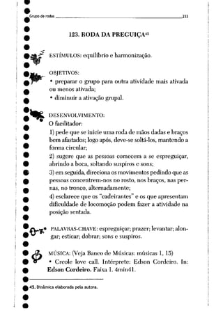 Grupo de rodas 233
123. RODA DA PREGUIÇA45
ESTÍMULOS: equilíbrio e harmonização.
%
4>
ORJETIVOS:
• preparar o grupo para outra atividade mais ativada
ou menos ativada;
• diminuir a ativação grupai.
DESENVOLVIMENTO:
O facilitador:
1)pede que se inicie uma roda de mãos dadas e braços
bem afastados; logo após, deve-se soltá-los, mantendo a
forma circular;
2) sugere que as pessoas comecem a se espreguiçar,
abrindo a boca, soltando suspiros e sons;
3)em seguida, direciona os movimentos pedindo que as
pessoas concentrem-nos no rosto, nos braços, nas per
nas, no tronco, alternadamente;
4) esclarece que os "cadeirantes" e os que apresentam
dificuldade de locomoção podem fazer a atividade na
posição sentada.
« PALAVRAS-CHAVE: espreguiçar; prazer; levantar; alon
gar; esticar; dobrar; sons e suspiros.
MÚSICA: (Veja Banco de Músicas: músicas 1, 15)
• Creole love call. Intérprete: Edson Cordeiro. In:
Edson Cordeiro. Faixa 1. 4min41.
45. Dinâmica elaborada pela autora.
 
