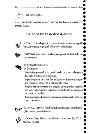 9
9
234 Parte II- Grupos de dinâmicas e brincadeiras e banco de músicas_
•Â$é>- GRUPO: todos.
0'U Jl> 9
GRAU DE INTEGRAÇÃO: inicial. ATIVAÇÃO: baixa. COMPLEXI
DADE: baixa.
$
124. RODA DE TRANSFORMAÇÃO30'
ESTÍMULOS: adaptação, comunicação, contato, equilí
brio, integração grupai, olhar e vitalizadores.
OBJETIVO: vivenciar mudanças e possibilidades de no
vos contatos.
^^ DESENVOLVIMENTO:
^^^ Ofacilitador:
1)solicita que todos se ponham de pé e em subgrupos
de, pelo menos, oito pessoas;
2) pede que as pessoas dos subgrupos formem peque-"
nas rodas e comecem a brincar de roda; 9
3) após oprimeiro minuto, sugere que algumas pessoas,9
por vez, experimentem mudar de roda, de forma que a
roda não se acabe;
4) orienta que, durante a dinâmica, as trocas de roda de
vem continuar.
.« PALAVRAS-CHAVE: flexibilidade; mudança; transforma
ção; novas possibilidades.
MÚSICA: (Veja Banco de Músicas: músicas 50, 57, 61,
65, 69, 77, 85)
 