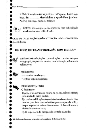 Grupode rodas __ . 235
• Coletânea de músicas juninas. Intérprete: Luiz Gon
zaga. In: . Marchinhas e quadrilhas juninas.
Acervo especial. Faixa 1. 8min38.
<W íf_ GRUPO: idosos que se locomovem com dificuldade
00 ^J moderada e sem dificuldade.
GRAU DEINTEGRAÇÃO: médio. ATIVAÇÃO: média. COMPLEXI
DADE: baixa.
46
125. RODA DE TRANSFORMAÇÃO COM BICHOS
%
ESTÍMULOS: adaptação, comunicação, contato, integra
çãogrupai, expressão sonora, memorização, olhare vi
talizadores.
OBJETIVOS:
• vivenciar mudanças;
• entoar sons de animais.
DESENVOLVIMENTO:
O facilitador:
1) pede que o grupose ponha naposiçãode pé e inicie
uma roda de mãos dadas;
2)acadamodificação dosentidodarodarealizada, para
dentro, parafora, paraa direitae paraa esquerda, solici
ta que aspessoas setransformem embichosdiferentes,
vivenciando seus sons;
3)dá sugestõesde direção do sentido da roda:
46. Dinâmicaelaborada pela autora e baseada na dinâmica anterior.
 