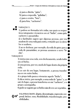 236 Parte II - Grupos de dinâmicas e brincadeiras e banco de músicas
(
a) para a direita, "gatos";
b) para a esquerda, "galinhas";
c) para o centro, "bois";
d) para fora, "cachorros".
• VARIAÇÃO 1:
M •
1) podem ser formadas três rodas, nas quais os respec
tivos integrantes vivenciem um só "bicho", como gato,
cachorro e passarinho;
2) o facilitador sugere que algumas pessoas, por vez,
mudem de uma roda para outra, evitando que os círcu
los se acabem;
3)ao se deslocar, por exemplo, da roda de gatospara a
roda de passarinhos, as pessoas assumem o novo "bi
cho".
VARIAÇÃO 2:
1) inicia com uma roda, sem deslocamento, sendo todos
um só bicho;
2)umapessoa,porvez,mudade lugardentro da própria
roda;
3) ao sair do seu lugar, lentamente, a pessoa transfor
ma-se em outro bicho;
4) o grupo todo passa a vivenciar aquele "bicho";
5)dá-se início, por exemplo, a uma roda de "gatos"e, ao
sair do lugar, a pessoa transforma-se em "cachorro", e o
grupo a acompanha;
6)pode-se sugerirqueosbichos nãodevemserrepetidos.
M
PALAVRAS-CHAVE: alegria; descontração; expressão cor
poral; bichos; sons; flexibilidade; transformação; pos
sibilidades.
 