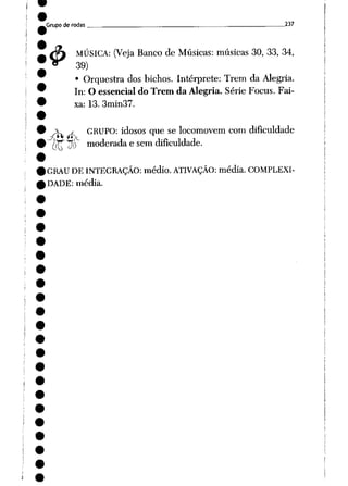 Grupo de rodas _ 237
4> MÚSICA: (Veja Banco de Músicas: músicas 30, 33, 34,
39)
• Orquestra dos bichos. Intérprete: Trem da Alegria.
In: O essencial do Trem da Alegria. Série Focus. Fai
xa: 13. 3min37.
 j GRUPO: idosos que se locomovem com dificuldade
ikf
^<>f^r- moderada e sem dificuldade.
GRAU DE INTEGRAÇÃO: médio. ATIVAÇÃO: média. COMPLEXI
DADE: média.
 