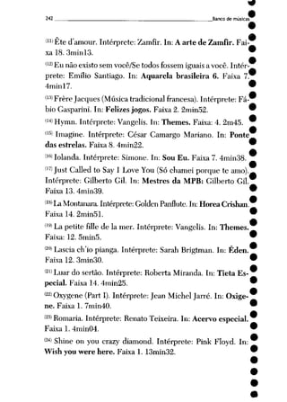 242 Banco de músicas
(11) Ete d,amour. Intérprete: Zamfir. In: A arte de Zamfir. Fai
xa 18. 3minl3.
'12> Eu não existo sem você/Se todos fossem iguais a você. Intér
prete: Emílio Santiago. In: Aquarela brasileira 6. Faixa 7
4minl7.
(13) Frère Jacques (Músicatradicional francesa). Intérprete: Fá
bio Gasparini. In: Felizes jogos. Faixa 2. 2min52.
(14> Hymn. Intérprete: Vangelis. In: Themes. Faixa: 4. 2m45.
(15> Imagine. Intérprete: César Camargo Mariano. In: Ponte
das estrelas. Faixa 8. 4min22.
(KÍ)Iolanda. Intérprete: Simone. In: Sou Eu. Faixa 7. 4min38.
(17) Just Calledto Say I Love You (Só chamei porque te amo).
Intérprete: Gilberto Gil. In: Mestres da MPB: Gilberto Gil.
Faixa 13. 4min39.
(18>La Montanara. Intérprete: Golden Panflute. In: Horea Crishan.
Faixa 14. 2min51.
(,9) La petite filie de Ia mer. Intérprete: Vangelis. In: Themes.
Faixa: 12. 5min5.
(2°» Lascia ch'io pianga. Intérprete: Sarah Brigtman. In: Éden.
Faixa 12. 3min30.
(2l>Luar do sertão. Intérprete: Roberta Miranda. In: Tieta Es
pecial. Faixa 14. 4min25.
(22)Qxygene (Part I). Intérprete: Jean MichelJarré. In: Oxige
ne. Faixa 1. 7min40.
(23) Romaria. Intérprete: Renato Teixeira. In: Acervo especial.
Faixa 1. 4min04.
W Shine on you crazy diamond. Intérprete: Pink Floyd. In:
Wish you were here. Faixa 1, 13min32.
 