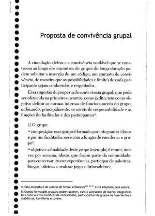 Proposta de convivência grupai
A vinculação afetiva e a convivência saudável que se cons
tróem ao longo dos encontros de grupos de longa duração po
dem solicitar a inserção de um código, um contrato de convi
vência, de maneira que aspossibilidades e limites de cada par
ticipante sejam conhecidos e respeitados.
Essa sugestão de proposta de convivência grupai, que pode
ser oferecida no primeiro encontro, como já dito, tem como ob
jetivo definir as normas internas de funcionamento do grupo,
enfocando, principalmente, os níveis de responsabilidade e as
funções do facilitador e dos participantes4.
1) O grupo:
• composição: esse grupo é formado por integrantes idosos
e por um facilitador, esse com a função de coordenar o gru
po5;
• objetivo: a finalidade deste grupo (exemplo) é reunir, uma
vez por semana, idosos que fazem parte da comunidade,
para conversar, trocar experiências, participar de palestras,
bingos, oficinas e realizar jogos e brincadeiras;
4. Esta proposta éde autoriade Serrão e Baleeiro'2* Í0Í'1 e foiadaptada pela autora.
5. Outras formações grupais podem ocorrer, com o acréscimo de outros integrantes
tais como outros membros da comunidade, participantes de grupos de hipertensos e
diabéticos, familiares e jovens.
 