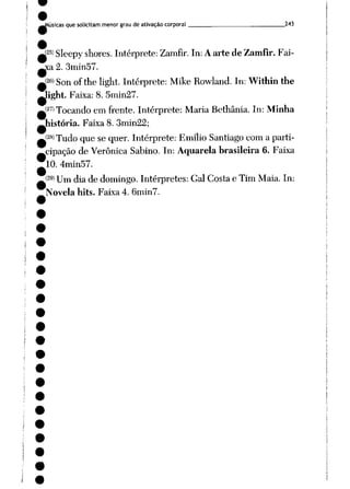 Aúsicas que solicitam menor grau de ativação corporal 243
p) Sleepy shores. Intérprete: Zamfir. In:Aartede Zamfir.Fai-
a 2. 3min57.
í26> Son ofthe light. Intérprete: Mil_e Rowland. In:Within the
Jight. Faixa: 8. 5min27.
(27) Tocando em frente. Intérprete: Maria Bethânia. In: Minha
história. Faixa 8. 3min22;
(28) Tudo que se quer. Intérprete: Emílio Santiago com a parti
cipação de Verônica Sabino. In: Aquarelabrasileira6. Faixa
10. 4min57.
(29) um jia de domingo. Intérpretes: Gal Costa e Tim Maia. In:
Novela hits. Faixa 4. 6min7.
 