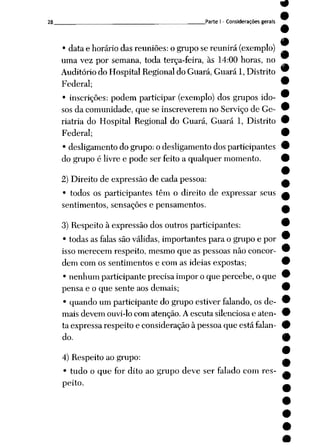 28 Parte I - Considerações gerais
• data e horário das reuniões: o grupo se reunirá (exemplo)
uma vez por semana, toda terça-feira, às 14:00 horas, no
Auditório do Hospital Regional do Guará, Guará 1, Distrito
Federal;
• inscrições: podem participar (exemplo) dos grupos ido
sos da comunidade, que se inscreverem no Serviço de Ge-
riatria do Hospital Regional do Guará, Guará 1, Distrito
Federal;
• desligamento do grupo: o desligamento dos participantes
do grupo é livre e pode ser feito a qualquer momento.
2) Direito de expressão de cada pessoa:
• todos os participantes têm o direito de expressar seus
sentimentos, sensações e pensamentos.
3) Respeito à expressão dos outros participantes:
• todas as falas são válidas, importantes para o grupo e por
isso merecem respeito, mesmo que as pessoas não concor
dem com os sentimentos e com as idéias expostas;
• nenhum participante precisa impor o que percebe, o que
pensa e o que sente aos demais;
• quando um participante do grupo estiver falando, os de
mais devem ouvi-locom atenção. Aescuta silenciosae aten
ta expressa respeito e consideração à pessoa que está falan
do.
4) Respeito ao grupo:
• tudo o que for dito ao grupo deve ser falado com res
peito.
 