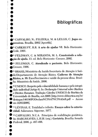 Bibliográficas
01 CARVALHO, N.; FILIZOLA, M. &LELLIS, C. Jogos ex-
fpressivos. Brasília, 2002 [Apostila].
9-' CARKHUFF, R.R. A arte de ajudar VI. Belo Horizonte:
^Cede, 1991.
#<3) FELDMAN, C. & MIRANDA, M. L. Construindo a rela-
0ção deajuda. 13. ed. Belo Horizonte: Crescer, 2002.
9Í4) FELDMAN, C. Atendendo o paciente. Belo Horizonte:
^Crescer, 1996.
9{5) BRASIL/Ministério da Saúde/Secretaria de Atenção à Saú-
0 de/Departamento de Atenção Básica. Caderno de Atenção
^Básica, n. 19. Envelhecimento esaúde da pessoa idosa. Brasí-
^ lia: Ministério da Saúde, 2006.
£ <6>UNESCO. Respeitopelavulnerabilidade humanaepelaintegri-
A dade individual (Artigo 8). In: Declaração Universal sobre Bioética
• eDireitos Humanos. Tradução: Cátedra UNESCO de Bioética da
9 Universidade de Brasília, out/2005 [http:/Avww.sbbioetica.org.br/
• destaque/146180PODeclara%C3%A7%C3%A3oR.pdf - Acesso
• em 22/03/2008].
9 (?) LÉVINAS, E. Totalidad e infinito. Ensayo sobre Ia exterio-
9 ridad. Salamanca: Sigueme, 1977.
9 (8) CARVALHO, N.C.A. Princípios de reabilitação geriátrica.
• In: HARGREAVES, L.H.H. (org.). Geriatria. Brasília: Senado
0 Federal, 2006, p. 487-496.
 