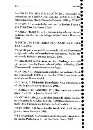 254 _ . _ . _ Referência^^
<9>ANDRÉS, V.N.; BAS, F.R. &
MATÍN, R.G. Habilidades dej?
gerontólogo. In: FERNÁNDES-BALLESTEROS, R. (org.). Ge™
rontología social. Madri: Psicologia Pirâmide, 2000, p. 597-612.*
(10) NEVES, R. Leve otrabalho paracasa. In: Revista Época, n.
413, 17/04/2006. São Paulo: Globo. •
í")ABREU FILHO, H. (org.). Comentários sobre o Estatuto
do Idoso. Brasília: Secretaria Especialdos Direitos Humanos,
2004. •
<12' INSTITUTO BRASILEIRO DE GEOGRAFIA EESTA-*
TÍSTICA, 2002. •
íl3) OMS/Departamento de Promoción de Ia Salud. Prevención
yvigilância de Ias enfermedades no contagiosas. Madri: Mi-*
nisterio de Trabajo y Asuntos Sociales, 2001. 9
<I4> CARVALHO, N.C.A. Autoconceito eBiodança: uma rela-*
çãopossível. Brasília: Universidade Católica de Brasília, 2006*
[Dissertação de mestrado em Gerontologia]. 9
(15> MATOS, N.M. Osignificado do lúdico para oidoso. Brasí-•
lia: Universidade Católica de Brasília, 2006 [Dissertação de#
mestrado em Gerontologia]. m
<lfi> CUNHA, C. Dicionário Etimológico Nova Fronteira. 2. 9
ed. Rio de Janeiro: Nova Fronteira, 2001. m
(17) LORDA, CR.; SANCHEZ, CD. Recreação na terceira •
idade. 3. ed. Rio deJaneiro: Sprint, 2001. 0
(18> SANTOS FILHO, J.A.A.O idoso diante do lúdico. RioCia- 9
ro: Universidade Estadual Paulista, 1999 [Dissertação demes- 9
trado -Pós-graduação em Ciênciasda Motricidade]. a
<19> FERREIRA, A.B. Novo Aurélio Século XXI. 3. ed. Riode 9
Janeiro: Nova Fronteira, 1999. £
<2°) FERNANDES, F. Dicionários de Sinônimos e Antônimos 9
da Língua Portuguesa. 41. ed. São Paulo: Globo, 2002. A
 