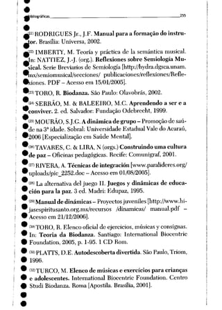 ^Bibliográficas _ — 255
^21> RODRIGUES Jr., J.F. Manual para aformação do instru
tor. Brasília: Universa, 2002.
W22) IMBERTY, M. Teoria y práctica de Ia semântica musical.
mIn: NATTIEZ, J.-J. (org.). Reflexiones sobre Semiología Mu
sical. Serie Breviarios de Semiología [http://hydra.dgsca.unam.
^nx/semiomusical/secciones/ publicaciones/reflexiones/Refle-
•xiones. PDF - Acessoem 15/01/2005].
t23)TORO, R. Biodanza. SãoPaulo: Olavobrás, 2002.
'(24> SERRÃO, M. &BALEEIRO, M.C. Aprendendo aser e a
conviver. 2. ed. Salvador: Fundação Odebrecht, 1999.
(25) MOURÃO, S.J.G. A dinâmicade grupo- Promoção de saú
de na 3a idade. Sobral: Universidade Estadual Vale do Acaraú,
'2006 [Especialização em Saúde Mental].
<26) TAVARES, C. & LIRA, N (orgs.) Construindo uma cultura
de paz- Oficinas pedagógicas. Recife: Comunigraf, 2001.
<27> RIVERA, A. Técnicas de integración [www.paralideres.org/
uploads/pic_2252.doc - Acesso em01/08/2005].
<28> La alternativa dei juego II. Juegos y dinâmicas de educa-
ción para Ia paz. 3 ed. Madri: Edupaz, 1995.
(29) Manual de dinâmicas- Proyectos juveniles[http://www.hi-
jasespiritusanto.org.mx/recursos /dinâmicas/ manual.pdf -
Acesso em 21/12/2006].
(30)XORO, R. Elenco oficial de ejercicios, músicas y consignas.
In: Teoria da Biodanza. Santiago: International Biocentric
Foundation, 2005, p. 1-95. 1 CD Rom.
<31>PLATrS, D.E. Autodescoberta divertida. SãoPaulo,Triom,
1996.
(32)xURCO, M. Elenco de músicas e exercícios para crianças
e adolescentes. International Biocentric Foundation. Centro
Studi Biodanza. Roma [Apostila. Brasília,2001].
 