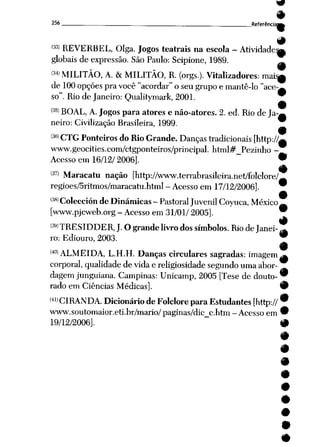 256 __Referência*fc
(33> REVERBEL, Olga. Jogos teatrais na escola - Atividade^,
globais de expressão. São Paulo: Scipione, 1989. __
(34> MILITÃO, A. &MILITÃO, R. (orgs.). Vitalizadores: mais^
de 100 opções pra você "acordar" oseu grupo emantê-lo "ace-^
so". Riode Janeiro: Qualitymark, 2001.
(35> BOAL, A. Jogos para atores enão-atores. 2. ed. Rio de Ja-^
neiro: Civilização Brasileira, 1999.
(3<i)cxG Ponteiros do Rio Grande. Danças tradicionais [http://^
www.geocities.com/ctgponteiros/principal. html#_Pezinho -
Acesso em 16/12/2006]. •
9
<37' Maracatu nação [http://www.terrabrasileira.net/folclore/_
regioes/5ritmos/maracatu.htmI - Acesso em 17/12/2006]. 9
(38>Colección de Dinâmicas- Pastoral JuvenilCoyuca, México ~
[www.pjcweb.org- Acessoem 31/01/ 2005].
í3y)TRESIDDER,J. Ograndelivrodos símbolos. Rio deJanei-^
ro: Ediouro, 2003. *
mALMEIDA, L.H.H. Danças circulares sagradas: imagem^
corporal, qualidade de vidae religiosidade segundo umaabor
dagem junguiana. Campinas: Unicamp, 2005 [Tese de douto- *
rado em Ciências Médicas]. 9
<41>CIRANDA. Dicionário de Folclore paraEstudantes [http:// *
www.soutomaior.eti.br/mario/paginas/dic_c.htm-Acessoem *
19/12/2006]. 9
 