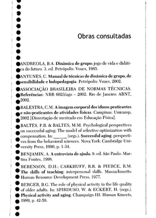 Obras consultadas
0ANDREOLA, B.A. Dinâmicade grupo:jogo de vida e didáti-
Aca do futuro. 3. ed. Petrópolis: Vozes, 1985.
(ANTUNES, C. Manual de técnicas de dinâmica de grupo, de
sensibilidade e ludopedagogia. Petrópolis: Vozes, 2002.
ASSOCIAÇÃO BRASILEIRA DE NORMAS TÉCNICAS.
Referências: NBR 6023/ago - 2002. Rio de Janeiro: ABNT,
2002.
BALESTRA, CM. Aimagem corporal dos idosos praticantes
e não-praticantes de atividades físicas. Campinas: Unicamp,
2002 [Dissertação de mestrado em Educação Física].
BALTES, P.B. & BALTES, M.M. Psychological perspectives
on successful aging: The model of selective optimizationwith
compensation. In: (orgs.). Successfulaging:perspecti
ves from the behavioral sciences. Nova York: Cambridge Uni-
versity Press, 1990, p. 1-34.
BENJAMIN, A. Aentrevista de ajuda. 9.ed. São Paulo: Mar
tins Fontes, 1998.
BERENSON, D.H.; CARKHUFF, R.R. & PIERCE, R.M.
The skills of teaching: interpersonal skills. Massachusetts:
Human Resource Development Press, 1977.
BERGER, B.G.The role ofphysical activity in the life quality
of older adults. In: SPIRDUSO, W. & ECKERT, H. (orgs.).
Physical activity and aging. Champaign III: Human Kinects,
1989, p. 42-58.
 