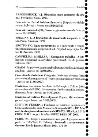 258 ___ _____ „ Referência^!^
9
BERKENBROCK, V.J. Dinâmicas para encontros de gru-«
pos. Petrópolis: Vozes, 2003. 9
9
Brincadeiras. Portal Folclore Brasileiro [http://www.ifoIcIo-—
re.com.br/Iirinc/ - Acesso em28/10/2002], 9
9
Brincadeiras infantis [http://www.sergipecultura.com.br/-Aces
so em 28/10/2002]. •
9
BRIKMAN, L. A linguagem do movimento corporal. 2. ed.
São Paulo: Summus, 1989. 9
BROTTO, F.O. Jogos cooperativos: se o importante é compe
tir, ofundamental écooperar. 2. ed. Projeto Cooperação. San-*
tos: Re-Novada, 1999. #
CANFIELD, J. &MILLER, J. Coração no trabalho - Ainte-*
ligência emocional na atividade profissional. Rio de Janeiro:©
Ediouro, 1997. a
CEASM [littp://www.ceasm.org.br/al)ertura/05redes/02cult/cap_#
ang.htm - Acesso em 02/01/2007]. ^
Colección de dinâmicas. Categoria: Dinâmicas diversas [http:©
//www.clubdomingosavio.cl/ recursos/dinamicas/diversas.doe^
-Acesso em 11/03/2007]. ]l
Dinâmicas. Associação Brasileira de Educação e Cultura [http: ^
//www.abec.ch/ABEC_Portugues/as_Professoras/Dinamicas/ ^
dinamicas.htm - Acesso em 01/03/2006]. *
9
Dinâmicas divertidas. PastoralJuvenil Coyuca, México [www.
pjcweb.org - Acesso em31/01/2005]. *
#
DISTRITO FEDERAL/ Fundação de Ensino e Pesquisa em ^
Ciências da Saúde/ Série Manual de Serviço da SES - DF. Ma- *
nualde atençãoaoidosoda rede da SES-DF. SILVA, A.L.S. & •
CRUZ, M.H.S. (orgs.). Brasília: FEPECS/SES-DF, 2006. #
FEIJÓ, O.G. Corpo e movimento: uma psicologia para o es- *
porte. In: DANTAS, E.H.M (org.). Pensando o corpo e o mo- #
vimento. Rio de Janeiro: Shape. 1994, p. 9-30. A
 