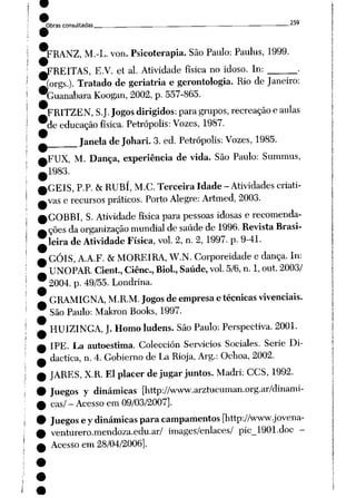 Obras consultadas _ . • "'
^RANZ, M.-L. von. Psicoterapia. São Paulo: Paulus, 1999.
^FREITAS, E.V. et ai. Atividade física no idoso. In: .
^orgs.). Tratado de geriatria egerontologia. Rio de Janeiro:
buanabara Koogan, 2002, p. 557-865.
FRITZEN, S.J. Jogos dirigidos: para grupos, recreação eaulas
de educação física. Petrópolis: Vozes, 1987.
Janela deJohari. 3. ed. Petrópolis: Vozes, 1985.
,FUX, M. Dança, experiência de vida. São Paulo: Summus,
1983.
GÉIS, P.P. &RUBÍ, M.C. Terceira Idade - Atividades criati
vas e recursos práticos. Porto Alegre: Artmed, 2003.
GOBBI, S. Atividade física para pessoas idosas e recomenda
ções da organização mundial de saúde de 1996. Revista Brasi
leira de Atividade Física, vol. 2, n. 2, 1997. p. 9-41.
GÓIS, A.A.F. &MOREIRA, W.N. Corporeidade e dança. In:
UNOPAR. Cient, Ciênc, Biol., Saúde, vol. 5/6, n. 1, out. 2003/
2004. p. 49/55. Londrina.
GRAMIGNA, M.R.M. Jogos de empresa etécnicas vivenciais.
São Paulo: Makron Books, 1997.
HUIZINGA, J. Homo ludens. São Paulo: Perspectiva. 2001.
IPE. La autoestima. Colección Servicios Sociales. Serie Di-
dactica, n. 4.Gobierno de La Rioja, Arg.: Ochoa, 2002.
JARES, X.R. El placer dejugar juntos. Madri: CCS, 1992.
Juegos y dinâmicas [http://www.arztucuman.org.ar/dinami-
cas/ - Acesso em 09/03/2007].
Juegos eydinâmicas para campamentos [http://www.jovena-
venturero.mendoza.edu.ar/ images/enlaces/ pic_1901.doc -
Acesso em 28/04/2006].
 