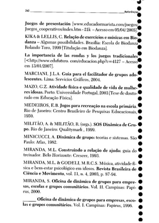 9
9
260 Referência^
Juegos de presentación [www.educadormarista.com/juegos?
Juegos_cooperativos/index.htm -21k - Acesso em 05/04/2005].
KIKA & LELLIS, C. Relaçãode exercícios e músicas em Bio
danza- Algumas possibilidades. Brasília: Escola de Biodanza
Rolando Toro, 1999 [Titulação em Biodanza]
La importância de Ias rondas y los juegos tradicionales
[<http://www.edufuturo. com/educacion.php?c=4127 - Acesso
em 13/01/2007].
MARCIANI, J.L.A. Guia para ei facilitador de grupos ado
lescentes. Lima: Servidos Gráficos, 2004.
MAZO, G.Z. Atividade física e qualidade de vida de mulhe
res idosas. Porto: Universidade Portugal, 2003 [Tese dedouto
rado em Educação Física].
MEDEIROS, E.B. Jogos para recreação naescola primária.
Rio deJaneiro: Centro Brasileiro de Pesquisas Educacionais
1959.
MILITÃO, A. &MILITÃO, R. (orgs.). SOS Dinâmica de Gru
po. Rio de Janeiro: Qualitymark, 1999.
MINICUCCI, A. Dinâmica de grupo: teorias e sistemas. São
Paulo: Atlas, 1982.
MIRANDA, M.L. Construindo a relação de ajuda: guia do
treinador. Belo Horizonte: Crescer, 1993.
MIRANDA, M.L. &GODELI, M.R.C.S. Música, atividade fí
sicae bem-estar psicológico em idosos. Revista Brasileira de
Ciência e Movimento, vol. 11, n. 4,2003, p. 87-94.
MIRANDA, S. Oficina de dinâmica de grupos para empre
sas, escolas e grupos comunitários. Vol. II. Campinas: Papi-
rus, 2000.
Oficina dedinâmica degrupos para empresas, esco
las e grupos comunitários. Vol. I. Campinas: Papirus, 1996.
 