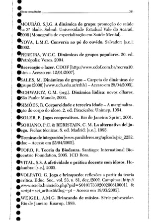 ^)bras consultadas 261
^lOURÃO, S.J.G. Adinâmica de grupo: promoção de saúde
^ia 3a idade. Sobral: Universidade Estadual Vale do Acaraú,
•_006 [Monografia de especialização em Saúde Mental].
^^OVA, L.M.C. Conversa ao pé do ouvido. Salvador: [s.e.],
•_002.
•PEREIRA, W.C.C. Dinâmicas de grupos populares. 20. ed.
•Petrópolis: Vozes. 2004.
*Recreação elazer. CDOF [http://www.cdof.com.br/recrealO.
•htm - Acesso em 12/01/2007].
*_.ALES, M. Dinâmicas de grupo - Carpeta de dinâmicas de
•grupo (2000) [www.uch.edu.ar/rrhhl - Acesso em 28/04/2005].
•SCHWARTZ, G.M. (org.). Dinâmica lúdica: novos olhares.
•São Paulo: Manole, 2004.
•SIMÕES, R. Corporeidade e terceira idade - Amarginaliza
rão do corpodo idoso. 2. ed. Piracicaba: Unimep, 1994.
♦SOLER, R. Jogos cooperativos. Riode Janeiro: Sprint, 2001.
•SORIANO, P.C. tk BERISTAIN, C. M. La alternativa dei ju-
•ego. Fichas técnicas. 8. ed. Madrid: [s.e.], 1995.
^Técnicas deintegración [www.paralideres.org/uploads/pic_2252.
#doc - Acesso em 25/04/2005].
•TORO, R. Teoria da Biodanza. Santiago: International Bio-
•centric Foundation, 2005. 1CD Rom.
•VITAL, S.S. Aafetividade e prática docente comidosos. Ho-
#lambra: [s.e.], 2005.
•VOLPATO, G. Jogo e brinquedo: reflexões a partir da teoria
^crítica. Educ. Soe, vol. 23, n. 81, dez./2002. Campinas [http://
0Www.scielo.br/scielo.php?pid=SOlO1733O2OO2OO81OOOll &
script=sci_arttext&tlng=pt-Acesso em 18/03/2005].
aWEIGEL, A.M.G. Brincando de música. Série pré-escolar.
^Rio de Janeiro: Kuarup, 1988.
 