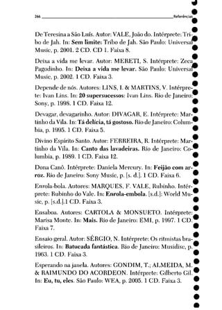 266 Referências^
De Teresina a São Luís. Autor: VALE, João do. Intérprete: Tri
bo de Jah. In: Sem limite: Tribo de Jah. São Paulo: Univers
Music, p. 2001. 2 CD. CD 1. Faixa 8.
Deixa a vida me levar. Autor: MERETI, S. Intérprete: Zeca
Pagodinho. In: Deixa a vida me levar. São Paulo: Universal^
Music, p. 2002. 1 CD. Faixa 3.
Depende de nós. Autores: LINS, I. & MARTINS, V. Intérpre
te: Ivan Lins. In: 20 supersucessos: Ivan Lins. Rio de Janeiro
Sony, p. 1998. 1 CD. Faixa 12.
Devagar, devagarinho. Autor: DIVAGAR, E. Intérprete: Mar
tinho da Vila. In: Tá delícia, tá gostoso. Rio de Janeiro: Colum
bia, p. 1995. 1 CD. Faixa 5.
Divino Espírito Santo. Autor: FERREIRA, R. Intérprete: Mar
tinho da Vila. In: Canto das lavadeiras. Rio de Janeiro: Co
lumbia, p. 1989. 1 CD. Faixa 12.
Dona Cano. Intérprete: Daniela Mercury. In: Feijão com ar
roz. Rio de Janeiro: Sony Music, p. [s. d.]. 1 CD. Faixa 6.
Enrola-bola. Autores: MARQUES, F. VALE, Rubinho. Intér
prete: Rubinho do Vale. In: Enrola-embola. [s.d.]: World Mu
sic, p. [s.d.j.l CD. Faixa 3.
Ensaboa. Autores: CARTOLA & MONSUETO. Intérprete:
Marisa Monte. In: Mais. Rio de Janeiro: EMI, p. 1997. 1 CD.
Faixa 7.
Ensaio geral. Autor: SÉRGIO, N. Intérprete: Osritmistas bra
sileiros. In: Batucada fantástica. Rio de Janeiro: Musidisc, p.
1963. 1 CD. Faixa 3.
Esperando na janela. Autores: GONDIM, T.; ALMEIDA, M.
& RAIMUNDO DO ACORDEON. Intérprete: Gilberto Gil.
In: Eu, tu, eles. São Paulo: WEA, p. 2005. 1 CD. Faixa 3.
 