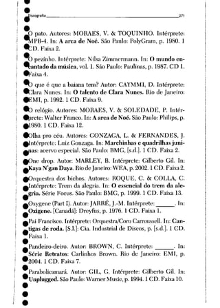 ^-Discografia 271
^O pato. Autores: MORAES, V. &TOQUINHO. Intérprete:
^lPB-4. In: Aarca de Noé. São Paulo: PolyGram, p. 1980. 1
9cr>. Faixa 2.
O pezinho. Intérprete: Nilsa Zimmermann. In: O mundo en-
9çantado da música, vol. 1. São Paulo: Paulinas, p. 1987. CD1.
•Faixa 4.
9q qUe é que a baiana tem? Autor: CAYMMI, D. Intérprete:
•__lara Nunes. In: O talento de Clara Nunes. Rio de Janeiro:
•EMI, p. 1992. 1 CD. Faixa 9.
•b relógio. Autores: MORAES, V. &SOLEDADE, P. Intér-
•i_irete: Walter Franco. In: Aarca de Noé. São Paulo:Philips, p.
0L98O. 1 CD. Faixa 12.
•Olha pro céu. Autores: GONZAGA, L. & FERNANDES, J.
^Intérprete: Luiz Gonzaga. In: Marchinhas e quadrilhas juni-
^ías: acervo especial. São Paulo: BMG, [s.d.]. 1CD. Faixa 2.
^One drop. Autor: MARLEY, B. Intérprete: Gilberto Gil. In:
^Kaya Ngan Daya. Rio de Janeiro: WEA, p. 2002.1 CD. Faixa2.
^Orquestra dos bichos. Autores: ROQUE, C. & COLLA, C.
^Intérprete: Trem da alegria. In: O essencial do trem da ale
gria. Série Focus. São Paulo: BMG, p. 1999. 1 CD. Faixa 13.
pxygene (Part I). Autor: JARRÉ, J.-M. Intérprete: .In:
Oxigene. [Canadá]: Dreyfus, p. 1976. 1 CD. Faixa 1.
Pai Francisco. Intérprete: Orquestra/Coro Carroussell. In: Can
tigas de roda. [S.l.]: Cia. Industrial de Discos, p. [s.d.]. 1 CD.
Faixa 1.
Pandeiro-deiro. Autor: BROWN, C. Intérprete: . In:
Série Retratos: Carlinhos Brown. Rio de Janeiro: EMI, p.
2004. 1 CD. Faixa 7.
Parabolicamará. Autor: GIL, G. Intérprete: Gilberto Gil. In:
Unplugged. SãoPaulo:Warner Music, p. 1994.1 CD. Faixa 10.
 