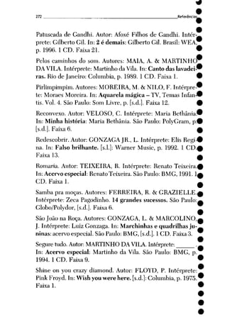 272 Referência:
Patuscada de Gandhi. Autor: Afoxé Filhos de Gandhi. Intér
prete: Gilberto Gil. In: 2 é demais: Gilberto Gil. Brasil: WEA
p. 1996. 1 CD. Faixa 21.
Pelos caminhos do som. Autores: MAIA, A. & MARTINHO*
DA VILA. Intérprete: Martinho da Vila. In: Canto das lavadei
ras. Rio de Janeiro: Columbia, p. 1989. 1 CD. Faixa 1.
Pirlimpimpim. Autores: MOREIRA, M. & NILO, F. Intérpre
te: Moraes Moreira. In: Aquarela mágica - TV, Temas Infan
tis. Vol. 4. São Paulo: Som Livre, p. [s.d.]. Faixa 12.
Reconvexo. Autor: VELOSO, C. Intérprete: Maria Bethânia
In: Minha história: Maria Bethânia. São Paulo: PolyGram, p
[s.d.]. Faixa 6.
Redescobrir. Autor: GONZAGA JR., L. Intérprete: Elis Regi
na. In: Falso brilhante, [s.l.]: Warner Music, p. 1992. 1 CD
Faixa 13.
Romaria. Autor: TEIXEIRA, R. Intérprete: Renato Teixeira.
In: Acervo especial: Renato Teixeira. São Paulo: BMG, 1991.1
CD. Faixa 1.
Samba pra moças. Autores: FERREIRA, R. & GRAZIELLE.
Intérprete: Zeca Pagodinho. 14 grandes sucessos. São Paulo:
Globo/Polydor, [s.d.]. Faixa 6.
São João na Roça. Autores: GONZAGA, L. & MARCOLINO,
J. Intérprete: Luiz Gonzaga. In: Marchinhas e quadrilhas ju
ninas: acervo especial. São Paulo: BMG, [s.d.]. 1 CD. Faixa 3.
Seguretudo.Autor: MARTINHO DAVILA. Intérprete: .
In: Acervo especial: Martinho da Vila. São Paulo: BMG, p
1994. 1 CD. Faixa 9.
Shine on you crazy diamond. Autor: FLOYD, P. Intérprete
Pink Froyd. In: Wish you werehere. [s.d.]: Columbia, p. 1975
Faixa 1.
 