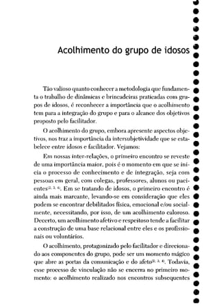 Acolhimento do grupo de idosos
Tão valioso quanto conhecer a metodologia que fundamen
ta o trabalho de dinâmicas e brincadeiras praticadas com gru
pos de idosos, é reconhecer a importância que o acolhimento
tem para a integração do grupo e para o alcance dos objetivos
proposto pelo facilitador.
O acolhimento do grupo, embora apresente aspectos obje
tivos, nos traz a importância da intersubjetividade que se esta
belece entre idosos e facilitador. Vejamos:
Em nossas inter-relações, o primeiro encontro se reveste
de uma importância maior, pois é o momento em que se ini
cia o processo de conhecimento e de integração, seja com
pessoas em geral, com colegas, professores, alunos ou paci-
entes'2'3; 4). Em se tratando de idosos, o primeiro encontro é
ainda mais marcante, levando-se em consideração que eles
podem se encontrar debilitados física, emocional e/ou social
mente, necessitando, por isso, de um acolhimento caloroso.
Decerto, um acolhimento afetivo e respeitoso tende a facilitar
a construção de uma base relacionai entre eles e os profissio
nais ou voluntários.
O acolhimento, protagonizado pelo facilitador e direciona
do aos componentes do grupo, pode ser um momento mágico
que abre as portas da comunicação e do afeto<2; 3; 4 Todavia,
esse processo de vinculação não se encerra no primeiro mo
mento: o acolhimento realizado nos encontros subsequentes
*
•
•
 