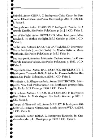 ^Discografia 273
Ííirimbó. Autor: CÉSAR, C. Intérprete: Chico César. In: Sem
imite: Chico César. São Paulo: Universal, p. 2001.2 CDs, CD
..Faixa 4.
^Sleepy shores. Autor: PEARSON, P. Intérprete: Zamfir. In: A
arte de Zamfir. São Paulo: PolyGram, p. [s.i.]. 1 CD. Faixa 2.
—Son of the light. Autor: ROWLAND, Mike. Intérprete: Mike
^Rowland. In: Within the light. [S.l.]: Oreade, p. 1996. 1CD.
•Faixa8.
Jsonhomeu.Autores: LARA,Y. &
CARVALHO,D.Intérprete:
^Maria Bethânia (com Gal Costa). In: Minha história: Maria
•Bethânia. São Paulo: PolyGram, p. [s.d.]. Faixa 14.
Soylocopor ti, América. Intérprete: Caetano Veloso. In: O me
lhor deCaetano Veloso. São Paulo: PolyGram, p. 1989. 1CD.
•Faixa 2.
•Superfantástico. Autor: BALLESTEROS-DIFELISATTI, I.
•intérprete: Turma doBalão Mágico. In: TurmadoBalão Má-
•gico. São Paulo: Columbia, p. 2003. 1 CD. Faixa 1.
•Synfonia n. 5: Allegro con brio. Autor: BEETHOVEN. Intér-
•prete: New York Philharmonic. In: Beethoven greatest hits.
^São Paulo: RCA Victor, p. 1996. 1CD. Faixa 1.
•Tá na hora. Autores: SEIXAS, R. & COELHO, P. Intérprete:
ARaul Seixas. In: Mata virgem. São Paulo: Warner, p. 2001. 1
^CD. Faixa 3.
0 Tempo só (Time will tell). Autor: MARLEY, B. Intérprete: Gil-
^berto Gil. In: Kaya N'gan Daya. Rio deJaneiro: WEA, p. 2002.
^1 CD. Faixa 12.
^Tikeminiki. Autor: ROJAS, G. Intérprete: Tarancón. In: Gra-
^ cias a Ia vida. [s.l.]: Movieplay, p. 1992. 1 CD. Faixa 9.
 