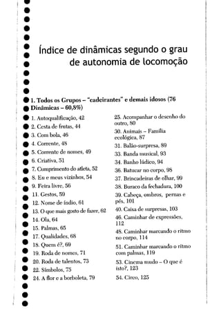 índice de dinâmicas segundo o grau
de autonomia de locomoção
1. Todos os Grupos - "cadeirantes" e demais idosos (76
Dinâmicas - 60,8%)
1. Autoqualificação, 42
2. Cesta de frutas, 44
3. Com bola, 46
4. Corrente, 48
5. Corrente de nomes, 49
6. Criativa, 51
7. Cumprimento do atleta,52
8. Eu e meus vizinhos, 54
9. Feira livre, 56
11. Gestos, 59
12. Nome de índio, 61
13.O que maisgostode fazer, 62
14. Ola, 64
15. Palmas, 65
17. Qualidades, 68
18. Quem é?, 69
19. Roda de nomes, 71
20. Roda de talentos, 73
22. Símbolos, 75
24. A flor e a borboleta, 79
25. Acompanhar o desenhodo
outro, 80
30. Animais - Família
ecológica, 87
31. Balão-surpresa, 89
33. Banda musical, 93
34. Banho lúdico, 94
36. Batucar no corpo, 98
37. Brincadeiras de olhar, 99
38. Buraco da fechadura, 100
39. Cabeça, ombros, pernas e
pés, 101
40. Caixa de surpresas, 103
46. Caminhar de expressões,
112
48. Caminhar marcando o ritmo
no corpo, 114
51. Caminhar marcando o ritmo
com palmas, 119
53. Cinema mudo - O que é
isto?, 123
54. Circo, 125
 
