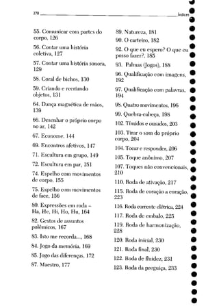 278
55. Comunicar com partes do
corpo, 126
56. Contar uma história
coletiva, 127
57. Contar uma história sonora,
129
58. Coral de bichos, 130
59. Criando e recriando
objetos, 131
64. Dança magnética de mãos,
139
66. Desenhar o próprio corpo
no ar, 142
67. Econome, 144
69. Encontros afetivos, 147
71. Escultura em grupo, 149
72. Escultura em par, 151
74. Espelho com movimentos
de coqxt, 155
75. Espelho com movimentos
de face, 156
80. Expressões em roda -
Ha, He, Hi, Ho, Hu, 164
82. Gestos de assuntos
polêmicos, 167
83. Isto me recorda..., 168
84. Jogo da memória, 169
85. Jogo das diferenças, 172
87. Maestro, 177
índices
89. Natureza, 181
90. O carteiro, 182
92. O que eu espero? O que eu
posso fazer?, 185
93. Palmas (Jogos), 188
96. Qualificação com imagens,
192
97. Qualificação com palavras,
194
98. Quatro movimentos, 196
99. Quebra-cabeça, 198
102. Tímidos e ousados, 203
103. Tirar o som do próprio
corpo, 204
104.Tocar e responder, 206
105. Toque anônimo, 207
107. Toques não convencionais,
210
110. Rodade ativação, 217
115. Roda de coração a coração,
223
116.Roda corrente elétrica, 224
117. Roda de embalo, 225
119. Roda de harmonização,
228
120. Roda inicial, 230
121. Roda final, 230
122. Roda de fluidez, 231
123. Roda da preguiça, 233
 