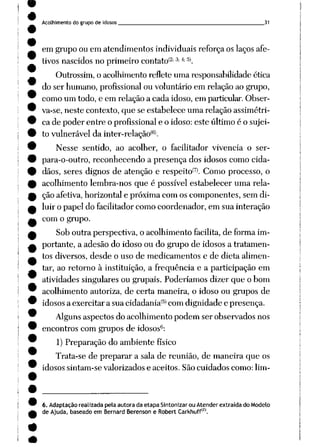 Acolhimento do grupo de idosos 31
em grupo ou em atendimentos individuais reforça os laços afe
tivos nascidos no primeiro contatoí2; 3; 4; 5).
Outrossim, o acolhimento reflete uma responsabilidade ética
do ser humano, profissional ou voluntário em relação ao grupo,
como um todo, e em relação a cada idoso, em particular.Obser
va-se, neste contexto, que se estabelece uma relação assimétri
ca de poder entre o profissional e o idoso: este último é o sujei
to vulnerável da inter-relação(6).
Nesse sentido, ao acolher, o facilitador vivência o ser-
para-o-outro, reconhecendo a presença dos idosos como cida
dãos, seres dignos de atenção e respeitoí7). Como processo, o
acolhimento lembra-nos que é possível estabelecer uma rela
ção afetiva, horizontal e próxima com os componentes, sem di
luir o papel do facilitador como coordenador, em sua interação
com o grupo.
Sob outra perspectiva, o acolhimento facilita, de forma im
portante, a adesão do idoso ou do grupo de idosos a tratamen
tos diversos, desde o uso de medicamentos e de dieta alimen
tar, ao retorno à instituição, a freqüência e a participação em
atividades singulares ou grupais. Poderíamos dizer que o bom
acolhimento autoriza, de certa maneira, o idoso ou grupos de
idosos a exercitar a sua cidadania(5) com dignidade e presença.
Alguns aspectos do acolhimento podem ser observados nos
encontros com grupos de idosos6:
1) Preparação do ambiente físico
Trata-se de preparar a sala de reunião, de maneira que os
idosos sintam-se valorizados e aceitos. São cuidados como: lim-
6. Adaptação realizada pela autora da etapa Sintonizar ou Atender extraída do Modelo
de Ajuda, baseado em BernardBerenson e Robert Carkhuff|Z|.
 