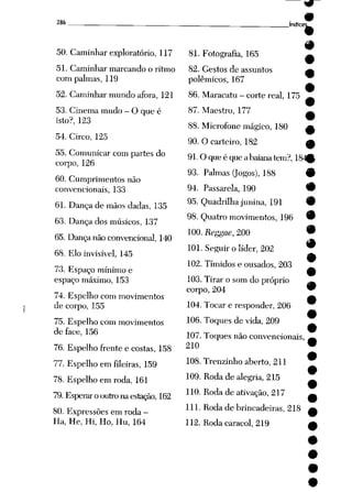 286
50. Caminhar exploratório, 117
51. Caminhar marcando o ritmo
com palmas, 119
52. Caminhar mundo afora, 121
53. Cinema mudo - O que é
isto?, 123
54. Circo, 125
55. Comunicar com partes do
corpo, 126
60. Cumprimentos não
convencionais, 133
61. Dança de mãos dadas, 135
63. Dança dos músicos, 137
65. Dança não convencional, 140
68. Elo invisível, 145
73. Espaço mínimo e
espaço máximo, 153
74. Espelho com movimentos
de corpo, 155
75. Espelho com movimentos
de face, 156
76. Espelho frente e costas, 158
77. Espelho em fileiras, 159
78. Espelho em roda, 161
79. Esperar o outronaestação, 162
80. Expressões em roda -
Ha, He, Hi, Ho, Hu, 164
índice:
81. Fotografia, 165 —
82. Gestos de assuntos a
polêmicos, 167
•
86. Maracatu - corte real, 175 ^
87. Maestro, 177 ^
88. Microfone mágico, 180 a
90. Ocarteiro, 182 ^
91. Oqueé queabaiana tem?, 1840
93. Palmas Qogos), 188 9
94. Passarela, 190 9
95. Quadrilha junina, 191 9
98. Quatro movimentos, 196 9
100. Reggae, 200 •
101. Seguir o líder, 202 9
9
102. Tímidos e ousados, 203 _,
•
103. Tirar o som do próprio ^
corpo, 204 9
104. Tocar e responder, 206
106. Toques de vida, 209
107. Toques não convencionais,
210
108. Trenzinho aberto, 211
109. Roda de alegria, 215
110. Roda de ativação, 217
111. Roda de brincadeiras, 218
112. Roda caracol, 219
 