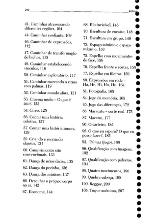 290
41. Caminhar atravessando
diferentes regiões, 104
44. Caminhar confiante, 109
46. Caminhar de expressões,
112
47. Caminhar de transformação
de bichos, 113
49. Caminhar estabelecendo
vínculos, 116
50. Caminhar exploratório, 117
51. Caminhar marcando o ritmo
com palmas, 119
52. Caminhar mundo afora, 121
53. Cinema mudo - O que é
isto?, 123
54. Circo, 125
56. Contar uma história
coletiva, 127
57. Contar uma história sonora,
129
59. Criando e recriando
objetos, 131
60. Cumprimentos não
convencionais, 133
61. Dança de mãos dadas, 135
62. Dança do pezinho, 136
63. Dança dos músicos, 137
66. Desenhar o próprio corpo
no ar, 142
67. Econome, 144
índice;
68. Elo invisível, 145
70. Escultura de encaixe, 148
71. Escultura em grupo, 149
73. Espaço mínimoe espaço
máximo, 153
75. Espelho com movimentos
de face, 156
76. Espelho frente e costas, 158
77. Espelho em fileiras, 159
80. Expressões em roda -
Ha, He, Hi, Ho, Hu, 164
81. Fotografia, 165
84. Jogo da memória, 169
85.Jogo das diferenças, 172
86. Maracatu - corte real, 175
87. Maestro, 177
90. O carteiro, 182
92. O que eu espero? O que eu
posso fazer?, 185
93. Palmas (Jogo), 188
96. Qualificação com imagens,
192
97. Qualificação com palavras,
194
98. Quatro movimentos, 196
99. Quebra-cabeça, 198
100. Reggae, 200
105. Toque anônimo, 207
 