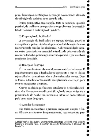 32 Parte I - Considerações gerais
peza, iluminação, ventilação e decoração do ambiente, além da
distribuição de cadeiras no espaço da sala.
Numa perspectiva mais ampla, trata-se também, quando
possível, de melhorar ou equacionar os problemas de acessibi
lidade do idoso à instituição de saúde(8). ^
•
2) Preparação dofacilitador7 ^
A preparação do facilitador, no aspecto técnico, pode ser £
exemplificada pelos cuidados dispensados à elaboração de uma ^
palestra e pela escolha das dinâmicas. A disponibilidade inter- mk
na, outra característica essencial, é traduzida pela vontade de a
realizar otrabalho, pelo tempo reservado para tal epor suas boas ^
condições de saúde. _
3) Recepção do grupo W
É o momento de receber os idosos com afeto e interesse. É ™
importantíssimo que o facilitador se apresente e que os idosos 9
sejam olhados, cumprimentados e chamados pelosnomes. Des- £
sa forma, o facilitador transmite receptividade e atenção para 0
com os integrantes dogrupo. f
Outros cuidados que buscam satisfazer as necessidades fí- £
sicas dos idosos, como a disponibilização de copos e água e a £
proximidade de banheiros, indicam o interesse do facilitador «t
pelo bem-estar do grupo. g*
4) Atenderfisicamente "
Em todos os encontros, a primeira impressão sempre é físi-
ca. Olha-se, escuta-se e, freqüentemente, toca-se a outra pes- ™
7. Etapa inserida pela autora. Originalmente, esta etapa apresenta cinco fases: 1)
Preparar o ambiente físico, 2) Acolher, 3) Atender fisicamente, 4) Observar; 5)
Escutar121.
•
•
 