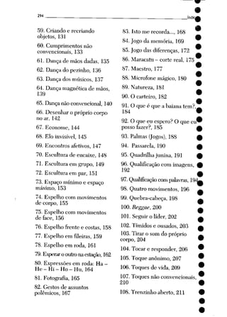 294
59. Criando e recriando
objetos, 131
60. Cumprimentos não
convencionais, 133
61. Dança de mãos dadas, 135
62. Dança do pezinho, 136
63. Dança dos músicos, 137
64. Dança magnética de mãos,
139
65. Dança não convencional, 140
66. Desenhar o próprio corpo
no ar, 142
67. Econome, 144
68. Elo invisível, 145
69. Encontros afetivos, 147
70. Escultura de encaixe, 148
71. Escultura em grupo, 149
72. Escultura em par, 151
73. Espaço mínimo e espaço
máximo, 153
74. Espelho com movimentos
de corpo, 155
75. Espelho com movimentos
de face, 156
76. Espelho frente e costas, 158
77. Espelho em fileiras, 159
78. Espelho em roda, 161
79. Esperarooutronaestação, 162
80. Expressões em roda: Ha -
He - Hi - Ho - Hu, 164
81. Fotografia, 165
82. Gestos de assuntos
polêmicos, 167
Jndic
83. Isto me recorda..., 168
84. Jogo da memória, 169
85. Jogo das diferenças, 172
86. Maracatu - corte real, 175
87. Maestro, 177
88. Microfone mágico, 180
89. Natureza, 181
90. O carteiro, 182
91. O que é que a baiana tem?
184
92. O que eu espero? O que eu
posso fazer?, 185
93. Palmas (Jogos), 188
94. Passarela, 190
95. Quadrilha junina, 191
96. Qualificação com imagens, #
192
97. Qualificação com palavras, 19^
98. Quatro movimentos, 196 ^
99. Quebra-cabeça, 198 ^
100. Reggae, 200 ^
101. Seguir o líder, 202 ^
102. Tímidos e ousados, 203
103. Tirar o som do próprio
corpo, 204
104. Tocar e responder, 206
105. Toque anônimo, 207
106. Toques de vida, 209
107. Toques não convencionais,
210
108. Trenzinho aberto, 211
 