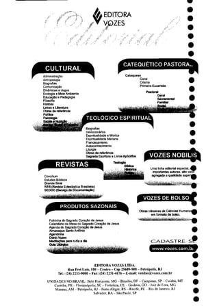 ^EDITORA
VGZES
CATEQUETICO PASTORA__
CULTURAL
Administração
Antropologia
Biografias
Comunicação
Dinâmicas e Jogos
Ecologia e Meio Ambiente
Educação e Pedagogia
Filosofia
História
Letras e Literatura
Obras de referencia
Política
Catequese
Geral
Crisma
Primeira Eucaristia
Pastoral
Geral
Sacramentai
FamBiar
Psicologia
Biografias
Devocionários
Espiritualidade e Mística
Espiritualidade Manana
Franciscanismo
Autoconhecimento
Liturgia
Obras de referência
Sagrada Escritura e LivrosApócrifos
Teologta
BíMica
Histórica
REVISTAS
Concilium
Estudos Bíblicos
Grande Sinal
REB (Revista Eclesiástica Brasileira)
SEDOC (Serviço de Documentação)
PRODUTOS SAZONAIS
Folhinha do Sagrado Coração de Jesus
Calendário da Mesa do Sagrado Coração de Jesus
Agenda do Sagrado Coração de Jesus
Almanaque Santo Antônio
Agendinha
Diário Vazes
MedttaçOes para o dia a dia
GuiaUturglco
VOZES NOBILlS
Uma linha editorial especial, ^)
importantes autores, alto valor
agregado e qualidade superjA
VOZES DE BOLSO
Obras clássicas de Ciências Humana:
em formato de botso.
CADASTRE-S
www.vozes.com.bt
EDITORA VOZES LTDA.
Rua Frei Luís, 100 - Centro - Cep 25689-900 - Petrópolis, RJ
Tel.: (24) 2233-9000 - Fax: (24) 2231-4676 - E-mail: vendas@vozes.com.br
UNIDADES NO BRASIL: Belo Horizonte, MG - Brasília, DF - Campinas, SP - Cuiabá, MT
Curiliba, PR - Florianópolis,SC - Fortaleza,CE - Goiânia, GO - Juiz de Fora, MG
Manaus,AM - Petrópolis,RJ - PortoAlegre, RS - Recife, PE Riode Janeiro, RJ
Salvador, BA- São Pauio, SP
 