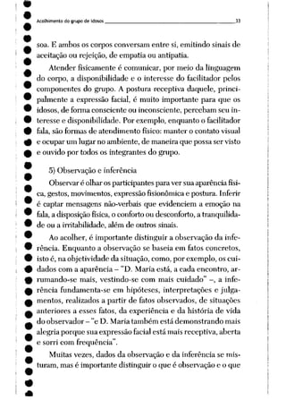 Acolhimento do grupo de idosos 33
soa. E ambos os corpos conversam entre si, emitindo sinais de
aceitação ou rejeição, de empatia ou antipatia.
Atender fisicamente é comunicar, por meio da linguagem
do corpo, a disponibilidade e o interesse do facilitador pelos
componentes do grupo. A postura receptiva daquele, princi
palmente a expressão facial, é muito importante para que os
idosos, de forma consciente ou inconsciente, percebam seu in
teresse e disponibilidade. Por exemplo, enquanto o facilitador
fala, são formas de atendimento físico: manter o contato visual
e ocupar um lugar no ambiente, de maneira que possa ser visto
e ouvido por todos os integrantes do grupo.
5) Observação e inferência
Observar é olhar os participantes para ver sua aparência físi
ca, gestos, movimentos, expressão fisionômicae postura. Inferir
é captar mensagens não-verbais que evidenciem a emoção na
fala, a disposição física, o conforto ou desconforto, a tranqüilida
de ou a irritabilidade, além de outros sinais.
Ao acolher, é importante distinguir a observação da infe
rência. Enquanto a observação se baseia em fatos concretos,
isto é, na objetividade da situação, como, por exemplo, os cui
dados com a aparência - "D. Maria está, a cada encontro, ar-
rumando-se mais, vestindo-se com mais cuidado" -, a infe
rência fundamenta-se em hipóteses, interpretações e julga
mentos, realizados a partir de fatos observados, de situações
anteriores a esses fatos, da experiência e da história de vida
do observador - "e D. Maria também está demonstrando mais
alegria porque sua expressão facial está mais receptiva, aberta
e sorri com freqüência".
Muitas vezes, dados da observação e da inferência se mis
turam, mas é importante distinguir o que é observação e o que
 