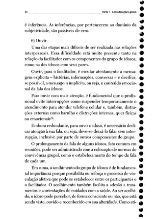 34 Parte I - Considerações gerais
é inferência. As inferências, por pertencerem ao domínio da
subjetividade, são passíveis de erro.
#
6)Ouvir 9
Uma das etapas mais difíceis de ser realizada nas relações 9
interpessoais. Essa dificuldade está muito presente tanto na 0
relação do facilitador com os componentes do grupo de idosos, 9
como nados idosos com seus pares. ^)
Ouvir, para o facilitador, é escutar atentamente a mensa- %
gemexplícita - histórias, informações, conversas —
e decifrar, (^
se possível, a mensagem implícita, ou seja, o conteúdo emocio- A
nal da fala dos idosos. ^
Para ouvir com mais atenção, é fundamental queo profis- £
sional evite interrupções como suspender temporariamente o a
atendimento para atender telefone celular e, também, distra- a
ções externas como barulho e distrações internas, querfísicas ^
ou emocionais^91.
Embora redundante, para ouvir oidoso, é necessário dedi- ^
car atenção à sua fala, ou seja, deve-se deixá-lo falar sem inter-
rupção, inclusive por parte de outros componentes do grupo.
O prolongamento da fala de alguns idosos, fato comum em
reuniões, pode ser administrado com a colocação de normas de
convivência grupai, como o estabelecimento dotempo de fala 9
de cada um. 9
Emsuma, oacolhimento dogrupo deidosos édefundamen- 9
tal importância porque possibilita oureforça o processo de vin- 9
culação afetiva quepodeseestabelecer entreos participantes e 9
o facilitador. O acolhimento também facilita a adesão a trata- 9
mentos e a orientações de cuidados com a saúde. Ao ser acolhi- 9
do, oidoso podeperceber, deforma consciente ounão, queestá ^
sendo visto, ouvido e reconhecido em sua alteridade. Como ati- £fc
 