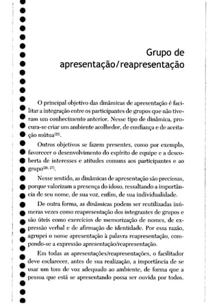 Grupo de
apresentação/reapresentação
O principal objetivo das dinâmicas de apresentação é faci
litar a integraçãoentre osparticipantes de gruposque nãotive
ram um conhecimento anterior. Nesse tipo de dinâmica, pro
cura-se criar um ambiente acolhedor, de confiançae de aceita
ção mútua*25).
Outros objetivos se fazem presentes, como por exemplo,
favorecer o desenvolvimento do espírito de equipe e a desco
berta de interesses e atitudes comuns aos participantes e ao
grupo(26:27>.
Nesse sentido, as dinâmicas de apresentação sãopreciosas,
porque valorizama presença do idoso, ressaltando a importân
cia de seu nome, de sua voz, enfim, de sua individualidade.
De outra forma, as dinâmicas podem ser reutilizadas inú
meras vezes como reapresentação dos integrantes de grupos e
são úteis como exercícios de memorização de nomes, de ex
pressão verbal e de afirmação de identidade. Por essa razão,
agrupei o nome apresentação à palavra reapresentação, com-
pondo-se a expressão apresentação/reapresentação.
Em todas as apresentações/reapresentações, o facilitador
deve esclarecer, antes de sua realização, a importância de se
usar um tom de voz adequado ao ambiente, de forma que a
pessoa que está se apresentando possa ser ouvida por todos.
 