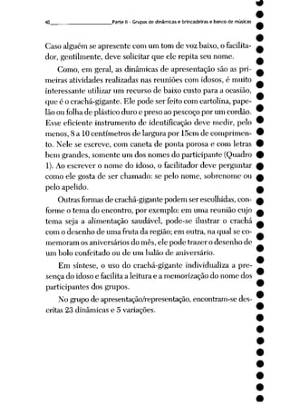 40 Parte II - Gruposde dinâmicas e brincadeiras e banco de músicas
Caso alguém se apresente com um tom de vozbaixo,o facilita
dor, gentilmente, deve solicitar que ele repita seu nome.
Como, em geral, as dinâmicas de apresentação são as pri
meiras atividades realizadas nas reuniões com idosos, é muito
interessante utilizar um recurso de baixo custo para a ocasião,
que é o crachá-gigante. Ele pode ser feito com cartolina, pape
lãoou folhade plásticoduro e preso ao pescoço por um cordão.
Esse eficiente instrumento de identificação deve medir, pelo
menos, 8 a 10 centímetros de largura por 15cm de comprimen
to. Nele se escreve, com caneta de ponta porosa e com letras
bem grandes, somente um dos nomes do participante (Quadro
1). Aoescrever o nome do idoso, o facilitador deve perguntar
como ele gosta de ser chamado: se pelo nome, sobrenome ou
pelo apelido.
Outras formasde crachá-gigante podem ser escolhidas, con
forme o tema do encontro, por exemplo: em uma reunião cujo
tema seja a alimentação saudável, pode-se ilustrar o crachá
com o desenho de uma fruta da região; em outra, na qual se co
memoram os aniversários do mês, ele pode trazer o desenho de
um bolo confeitado ou de um balão de aniversário.
Em síntese, o uso do crachá-gigante individualiza a pre
sença do idosoe facilitaa leitura e a memorização do nome dos
participantes dos grupos.
Nogrupo de apresentação/representação, encontram-sedes
critas 23 dinâmicas e 5 variações.
 
