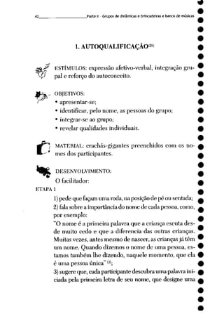 42 Parte II - Gruposde dinâmicas e brincadeiras e banco de músicas
1. AUTOQUALIFICAÇAO<2«>
ESTÍMULOS: expressão afetivo-verbal, integração gru-
P paie reforço do autoconceito.
._ OBJETIVOS:
i • apresentar-se;
• identificar, pelo nome, as pessoas do grupo;
• integrar-se ao grupo;
• revelar qualidades individuais.
*>
MATERIAL: crachás-gigantes preenchidos com os no
mes dos participantes.
DESENVOLVIMENTO:
O facilitador:
ETAPA 1
1) pedequefaçam umaroda, naposição de péousentada;
2)falasobre a importânciado nome de cadapessoa,como,
por exemplo:
"O nome é a primeira palavra que a criança escuta des
de muito cedo e que a diferencia das outras crianças.
Muitas vezes, antes mesmo de nascer, as crianças já têm
um nome. Quando dizemos o nome de uma pessoa, es
tamos também lhe dizendo, naquele momento, que ela
é uma pessoa única" (3>;
3)sugere que, cada participante descubra uma palavraini
ciada pela primeira letra de seu nome, que designe uma
 