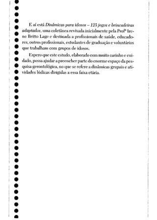 E aí está Dinâmicas para idosos-125jogos e brincadeiras
adaptados, umacoletânea revisada inicialmente pelaProP Ire
ne Britto Lage e destinada a profissionais de saúde, educado
res, outros profissionais, estudantes de graduação e voluntários
que trabalham com grupos de idosos.
Espero que este estudo, elaborado com muito carinho e cui
dado, possa ajudarapreencherpartedoenormeespaço dapes
quisagerontológica, no que se refere a dinâmicas grupaise ati
vidades lúdicas dirigidas a essa faixaetária.
 