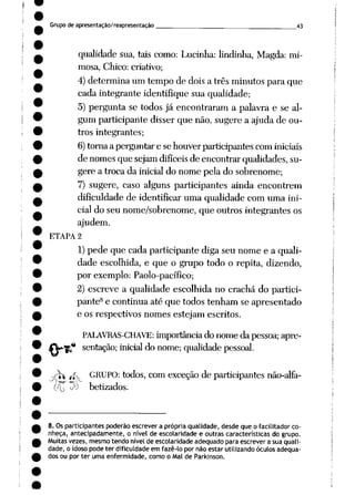 Grupode apresentação/reapresentação ^___ 43
qualidade sua, tais como: Lucinha: lindinha, Magda: mi
mosa, Chico: criativo;
4)determina um tempo de doisa três minutos para que
cada integrante identifique sua qualidade;
5) pergunta se todos já encontraram a palavra e se al
gum participante disser que não, sugere a ajuda de ou
tros integrantes;
6)tornaaperguntare sehouverparticipantes cominiciais
de nomesque sejamdifíceis de encontrar qualidades,su
gere a troca da inicial do nome pela do sobrenome;
7) sugere, caso alguns participantes ainda encontrem
dificuldade de identificar uma qualidade com uma ini
cial do seu nome/sobrenome, que outros integrantes os
ajudem.
ETAPA 2
1) pede que cada participante diga seu nome e a quali
dade escolhida, e que o grupo todo o repita, dizendo,
por exemplo: Paolo-pacífico;
2) escreve a qualidade escolhida no crachá do partici
pante8 e continua até que todos tenham se apresentado
e os respectivos nomes estejam escritos.
PALAVRAS-CHAVE: importânciado nome da pessoa; apre-
* sentação; inicial do nome; qualidade pessoal.
^ íjív GRUPO: todos, comexceção de participantes não-alfa-
(fio ^ betizados.
^l-*~p
8. Os participantes poderão escrever a própria qualidade, desde que o facilitador co
nheça, antecipadamente, o nível de escolaridade e outras características do grupo.
Muitas vezes, mesmotendo nívelde escolaridade adequado para escrever a sua quali
dade, o idoso pode ter dificuldade em fazê-lo por não estar utilizando óculos adequa
dos ou por ter uma enfermidade, como o Mal de Parkinson.
 