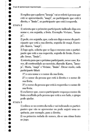Grupo de apresentação/reapresentação 45
5)explicaque apalavra"laranja"vaise referir àpessoaque
está se apresentando; "maçã", ao participante que está à
direita,e "limão", ao participante que está à esquerda.
ETAPA 2
1)orienta que o primeiro participante indicado diga seu
nome e, em seguida, a fruta. Exemplo: Viviane, "laran
ja";
2)pede, em seguida, que, cada um diga o nome do parti
cipante que está a sua direita, seguida de maçã. Exem
plo: Karen, "maçã";
3) logo após, solicita que se faça o mesmo com o partici
pante que está a sua esquerda, seguida de limão. Exem
plo: Irene, "limão";
4)orienta para que opróximoparticipante, nesse caso,Ka
ren, dê continuidade ao exercício, dizendo: Karen, 'laran
ja", Maria, "maçã" e Viviane, 'limão". Desse modo, cada
participante falará:
Io) o seu nome e o nome da sua fruta;
2°) o nome da pessoa que está à direita e o nome de
sua fruta;
3°)o nome da pessoa que está à esquerda e o nome de
sua fruta;
5) esclarece que, caso o participante esqueça o nome da
fruta escolhida pela pessoa que está a seu lado, o grupo
pode ajudar.
ETAPA 3
1)coloca-se no centro da roda e vai indicando os partici
pantes que vão se apresentar ou pode seguir uma se
qüência, por exemplo, para a direita;
2) na primeira rodada de nomes, dá-se um ritmo lento
ao jogo;
 