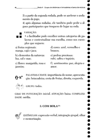 46 , Parte II - Grupos de dinâmicas e brincadeiras e banco de músicas
3) a partir da segunda rodada, pode-se acelerar o anda
mento do jogo;
4) após algumas rodadas, ele também pode pedir a al
guns participantes que troquem de lugar na roda.
_ VARIAÇÃO:
H • 'o facilitador pode escolher outras categorias de pa
lavras e contextualizar sua escolha, como nos exem
plos que seguem:
a) frutas regionais: d) cores: azul, vermelho e
manga, cajá e jaca; branco;
b) elementos da natureza: e) pedras preciosas:
lua, sol e mar; rubi, safira e topázio;
c) flores: margarida, rosa e f) sentimentos: paz, alegria e
jasmim; amor.
PALAVRAS-CHAVE: importância do nome; apresenta
ção; brincadeira; cesta de frutas; direita; esquerda.
v ,
X*í (*X GRUPO: todos.
GRAU DE INTEGRAÇÃO: inicial. ATIVAÇÃO: baixa. COMPLEXI
DADE: média.
3. COM BOLA29)
•3$L^~ ESTÍMULOS: expressão verbal, integração grupai, olhar
"r e memorização.
 