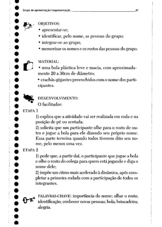 Grupo de apresentação/reapresentação 47
r*
OBJETIVOS:
• apresentar-se;
• identificar, pelo nome, as pessoas do grupo;
• integrar-se ao grupo;
• memorizar os nomes e os rostos das pessoas do grupo.
MATERIAL:
• uma bola plástica leve e macia, com aproximada
mente 20 a 30cm de diâmetro;
• crachás-gigantes preenchidos com o nome dos parti
cipantes.
DESENVOLVIMENTO:
"" O facilitador:
ETAPA 1
1) explica que a atividade vai ser realizada em roda e na
posição de pé ou sentada;
2) solicita que um participante olhe para o rosto de ou
tro e jogue a bola para ele dizendo seu próprio nome.
Essa parte termina quando todos tiverem dito seu no
me, pelo menos uma vez.
ETAPA 2
1)pede que, a partir daí, o participante que jogue a bola
e olhe o rosto do colega para quem estájogando e diga o
nome dele;
2) impõe um ritmo mais acelerado à dinâmica, após com
pletar a primeira rodada com a participação de todos os
integrantes.
%PALAVRAS-CHAVE: importância do nome; olhar o rosto;
identificação; conhecer novaspessoas; bola;brincadeira;
alegria.
 