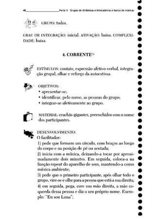 48 Parte II- Grupos de dinâmicas e brincadeiras e banco de músicas
<fo *f-
^^.•Zl<<- GRUPO: todos.
GRAU DE INTEGRAÇÃO: inicial. ATIVAÇÃO: baixa. COMPLEXI
DADE: baixa.
4. CORRENTE»)
ESTÍMULOS: contato, expressão afetivo-verbal, integra-
-P ção grupai, olhar e reforço daautoestima.
gj£- OBJETIVOS:
• apresentar-se;
• identificar, pelo nome, as pessoas do grupo;
• integrar-se afetivamente ao grupo.
MATERIAL: crachás-gigantes, preenchidos com o nome
dos participantes.
DESENVOLVIMENTO:
O facilitador:
1) pede que formem um círculo, com braços ao longo
do corpo e na posição de pé ou sentada;
2) inicia com a música, deixando-a tocar por aproxi
madamente dois minutos. Em seguida, coloca-a na
função repeat do aparelho de som, mantendo-a como
música ambiente;
3) pede que o primeiro participante, após olhar todo o
grupo, vire-se e olhe para a pessoa que está a sua direita;
4) em seguida, pega, com sua mão direita, a mão es
querda dessa pessoa e diz o seu próprio nome. Exem
plo: "Eu sou Luna";
 