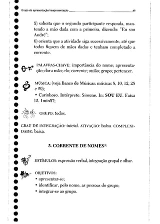 Grupo de apresentação/reapresentação 49
5) solicita que o segundo participante responda, man
tendo a mão dada com a primeira, dizendo: "Eu sou
André";
6)orienta que a atividade siga sucessivamente, até que
todos fiquem de mãos dadas e tenham completado a
corrente.
&
% PALAVRAS-CHAVE: importância do nome; apresenta
ção; dar amão; elo; corrente; união; grupo;pertencer.
MÚSICA: (veja Banco de Músicas: músicas 8, 10, 12, 25
e29);
• Carinhoso. Intérprete: Simone. In: SOU EU. Faixa
12. Imin57;
•^^4^- GRUPO: todos.
GRAU DE INTEGRAÇÃO: inicial. ATIVAÇÃO: baixa. COMPLEXI
DADE: baixa.
5. CORRENTE DE NOMES1)
ESTÍMULOS: expressão verbal, integração grupai e olhar.
OBJETIVOS:
• apresentar-se;
• identificar, pelo nome, as pessoas do grupo;
• integrar-se ao grupo.
 