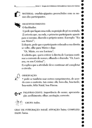 50 Parte II - Gruposde dinâmicase brincadeiras e banco de músicas
c
MATERIAL: crachás-gigantes preenchidos com os no
mes dos participantes.
DESENVOLVIMENTO:
O facilitador:
1) pedequefaçam umaroda, naposição de pé ousentada;
2) orienta que, na roda, o primeiro participante aponte
para simesmo, dizendo o próprio nome. Exemplo: "Eu
sou Mário!";
3)depois, pede que o participante colocadoa sua direita
se volte, olhe para Mário e diga:
"Oi, Mário, eu sou Luciana";
4) solicitaque, quem estiver à direita de Luciana conti
nue a corrente de nomes, olhando e dizendo: "Oi, Luci
ana, eu sou Cristina!";
5)explica que a atividade deve continuar até completar
o círculo.
A OBSERVAÇÃO:
•fâ • pode-se também usaroutros cumprimentos, de acor
do com o contexto, tais como: olá, bom-dia, boa-tarde,
boa-noite, feliz Natal, boa Páscoa.
« PALAVRAS-CHAVE: importância do nome; apresenta
ção; acolhimento; olhar; aceitação; corrente.
ítJ Í*X GRUPO: todos.
GRAU DE INTEGRAÇÃO: inicial. ATIVAÇÃO: baixa. COMPLEXI
DADE: baixa.
 