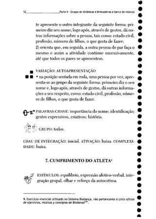 52 Parte II - Grupos de dinâmicas e brincadeiras e banco de músicas
te apresente o outro integrante da seguinte forma: pri-
meiro diz seu nome; logo após, através de gestos, dá ou-
trás informações sobre apessoa, tais como: estado civil, 9
profissão, número de filhos, oque gosta de fazer; 9
2) orienta que,emseguida, a outrapessoa doparfaça o 9
mesmo e assim a atividade continue sucessivamente, 9
até que todos os pares se apresentem. Ok
VARIAÇÃO: AUTOAPRESENTAÇÃO ^
• naposição sentada em roda, uma pessoa porvez, apre- £
senta-se ao grupo da seguinte forma: primeiro diz o seu ^
nome e, logo após, através de gestos, dá outras informa- _
ções a seu respeito, como: estado civil, profissão, núme
ro de filhos, o quegosta de fazer. 9
•** PALAVRAS-CHAVE: importância donome; identificação; 9
gestos expressivos, criativos; história. 9
Àr ^V GRUPO: todos. #
GRAU DE INTEGRAÇÃO: inicial. ATIVAÇÃO: baixa. COMPLEXI- 9
DADE: baixa. A
7. CUMPRIMENTO DO ATLETA9
r ESTÍMULOS: equilíbrio, expressão afetivo-verbal, inte-
^Y$ gração grupai, olhar e reforçoda autoestima.
9. Exercício vivencial utilizado no Sistema Biodança, não pertencente à Lista oficial
de ejercicios, músicas y consignas de Biodanzam.
•
 