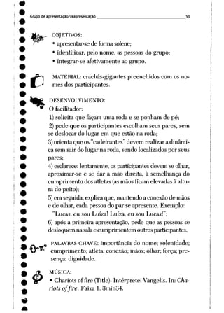Grupo de apresentação/reapresentação 53
„_ OBJETIVOS:
• apresentar-se de forma solene;
• identificar, pelo nome, as pessoas do grupo;
• integrar-se afetivamente ao grupo.
MATERIAL: crachás-gigantes preenchidos com os no
mes dos participantes.
DESENVOLVIMENTO:
O facilitador:
1) solicita que façam uma roda e se ponham de pé;
2) pede que os participantes escolham seus pares, sem
se deslocar do lugar em que estão na roda;
3) orienta que os "cadeirantes" devem realizar a dinâmi
ca sem sair do lugar na roda, sendo localizados por seus
pares;
4) esclarece:lentamente, os participantes devem se olhar,
aproximar-se e se dar a mão direita, à semelhança do
cumprimento dos atletas (asmãos ficam elevadas à altu
ra do peito);
5)em seguida, explica que, mantendo a conexãode mãos
e de olhar, cada pessoa do par se apresente. Exemplo:
"Lucas, eu sou Luíza! Luíza, eu sou Lucas!";
6) após a primeira apresentação, pede que as pessoas se
desloquem na salae cumprimentem outros participantes.
PALAVRAS-CHAVE: importância do nome; solenidade;
cumprimento; atleta; conexão; mãos; olhar; força; pre
sença; dignidade.
«
MÚSICA:
Chariots offire (Title). Intérprete: Vangelis. In: Cha-
riotsofflre. Faixa 1. 3min34.
 