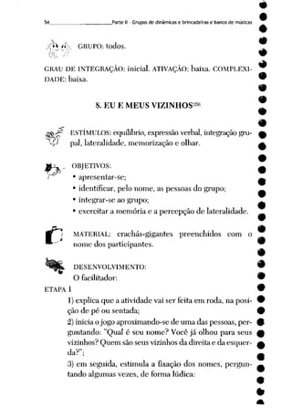 9
54 Parte II - Grupos de dinâmicas e brincadeiras e banco de músicas
&t í* GRUPO: todos.
#
(X*
GRAU DE INTEGRAÇÃO: inicial. ATIVAÇÃO: baixa. COMPLEXI
DADE: baixa.
&fc
%
8. EU E MEUS VIZINHOS29» ~
ESTÍMULOS: equilíbrio, expressão verbal, integraçãogru- A
pai, lateralidade, memorização e olhar. a
OBJETIVOS:
i • apresentar-se;
• identificar, pelo nome, as pessoas do grupo;
• integrar-se ao grupo;
• exercitar a memória e a percepção de lateralidade.
MATERIAL: crachás-gigantes preenchidos com o
nome dos participantes.
DESENVOLVIMENTO: 9
O facilitador: 9
ETAPA 1 •
1) explica que a atividade vai serfeita emroda, naposi- 9
ção de pé ou sentada; 0
2) inicia o jogo aproximando-se de uma das pessoas, per
guntando: "Qual é seu nome? Você já olhou para seus
vizinhos? Quem são seus vizinhos da direita e da esquer
da?";
3) em seguida, estimula a fixação dos nomes, pergun
tando algumas vezes, de forma lúdica:
 