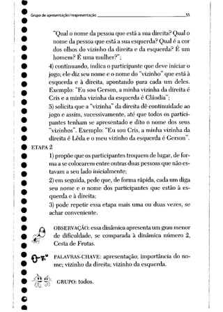 Grupo de apresentação/reapresentação 55
"Qualo nome da pessoaque está a sua direita? Qual o
nome da pessoaque está a sua esquerda? Qual é a cor
dos olhos do vizinho da direita e da esquerda? E um
homem? É uma mulher?";
4)continuando, indica o participante que deve iniciar o
jogo;ele diz seu nome e o nome do "vizinho"que está à
esquerda e à direita, apontando para cada um deles.
Exemplo: "Eu sou Gerson, a minha vizinha da direita é
Cris e a minha vizinha da esquerda é Cláudia";
5)solicitaque a "vizinha" da direita dê continuidade ao
jogo e assim, sucessivamente, até que todos os partici
pantes tenham se apresentado e dito o nome dos seus
"vizinhos". Exemplo: "Eu sou Cris, a minha vizinhada
direita é Leda e o meu vizinho da esquerda é Gerson".
ETAPA 2
1)propõe que os participantes troquem de lugar, de for
ma a se colocarem entre outras duas pessoas que não es
tavam a seu lado inicialmente;
2)em seguida, pede que, de formarápida, cadaum diga
seu nome e o nome dos participantes que estão à es
querda e à direita;
3) pode repetir essa etapa mais uma ou duas vezes, se
achar conveniente.
rm
M
OBSERVAÇÃO: essa dinâmica apresenta um grau menor
de dificuldade, se comparada à dinâmica número 2,
Cesta de Frutas.
PALAVRAS-CHAVE: apresentação; importância do no
me; vizinho da direita; vizinho da esquerda.
Í(T "SÓ GRUPO: todos.
 