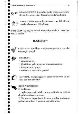 Grupode apresentação/reapresentação . 59
.« PALAVRAS-CHAVE: importância do nome; apresenta
ção; gestos; expressão; diferente; mudança; fileira.
i y GRUPO: idosos que se locomovem com dificuldade
ÒTT !$~ moderada ou sem dificuldade.
GRAU DEINTEGRAÇÃO: inicial. ATIVAÇÃO: média. COMPLEXI
DADE: média.
C
ll.GESTOS<29>
ESTÍMULOS: equilíbrio e expressão gestual e verbal e
integração grupai.
r OBJETIVOS:
• apresentar-se;
• identificar, pelo nome, as pessoas do grupo;
• integrar-se ao grupo;
• exercitar o repertório gestual.
MATERIAL: crachás-gigantes preenchidos com os no
mes dos participantes.
^^ DESENVOLVIMENTO:
t O facilitador:
1) explica que a atividade vai ser realizada na posição
de pé ou sentada, em roda;
2)falasobre a importância do nome e sobre gestos que
podem identificar o momento de vida atual;
 
